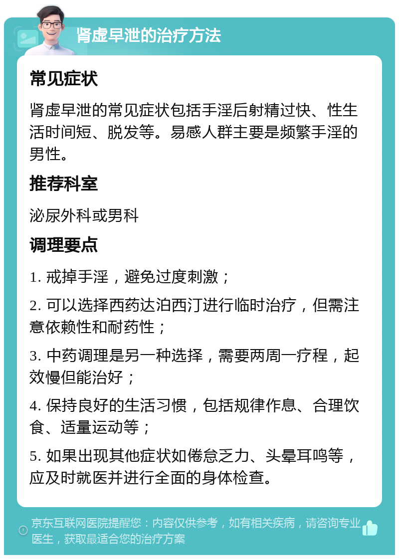 肾虚早泄的治疗方法 常见症状 肾虚早泄的常见症状包括手淫后射精过快、性生活时间短、脱发等。易感人群主要是频繁手淫的男性。 推荐科室 泌尿外科或男科 调理要点 1. 戒掉手淫，避免过度刺激； 2. 可以选择西药达泊西汀进行临时治疗，但需注意依赖性和耐药性； 3. 中药调理是另一种选择，需要两周一疗程，起效慢但能治好； 4. 保持良好的生活习惯，包括规律作息、合理饮食、适量运动等； 5. 如果出现其他症状如倦怠乏力、头晕耳鸣等，应及时就医并进行全面的身体检查。