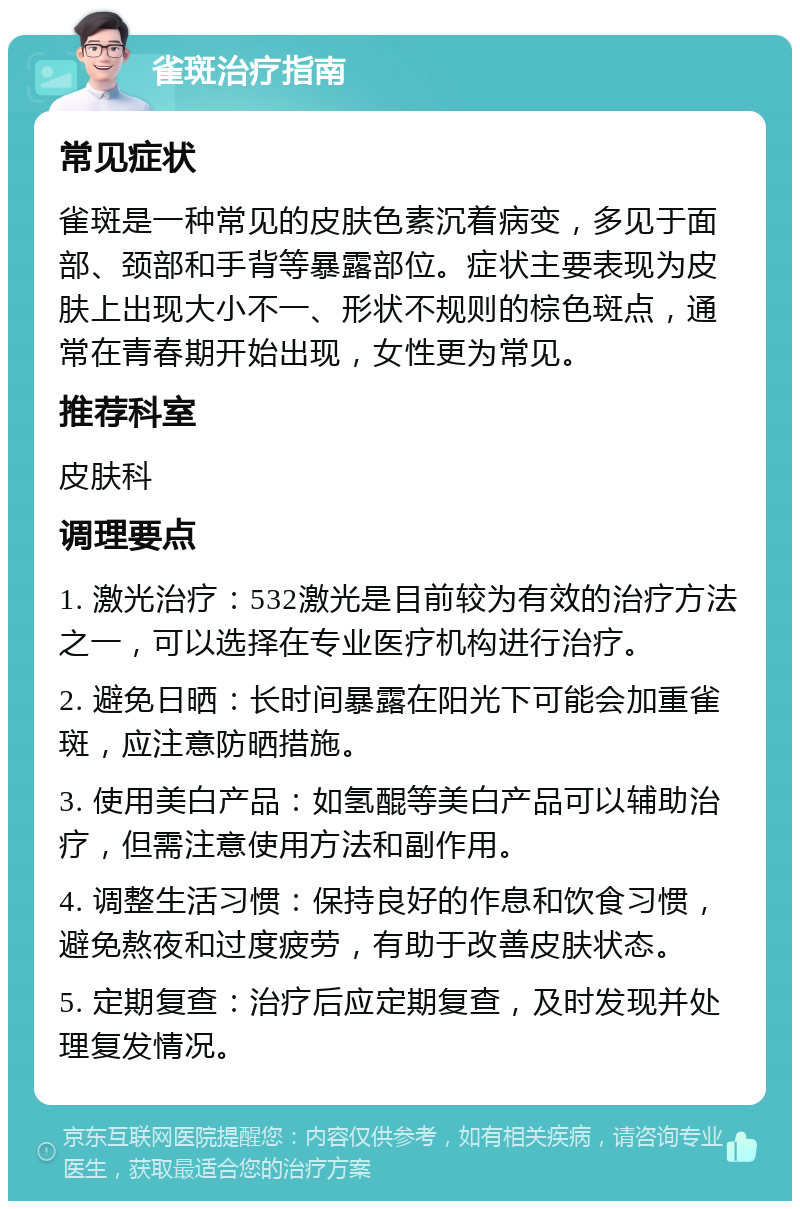 雀斑治疗指南 常见症状 雀斑是一种常见的皮肤色素沉着病变，多见于面部、颈部和手背等暴露部位。症状主要表现为皮肤上出现大小不一、形状不规则的棕色斑点，通常在青春期开始出现，女性更为常见。 推荐科室 皮肤科 调理要点 1. 激光治疗：532激光是目前较为有效的治疗方法之一，可以选择在专业医疗机构进行治疗。 2. 避免日晒：长时间暴露在阳光下可能会加重雀斑，应注意防晒措施。 3. 使用美白产品：如氢醌等美白产品可以辅助治疗，但需注意使用方法和副作用。 4. 调整生活习惯：保持良好的作息和饮食习惯，避免熬夜和过度疲劳，有助于改善皮肤状态。 5. 定期复查：治疗后应定期复查，及时发现并处理复发情况。