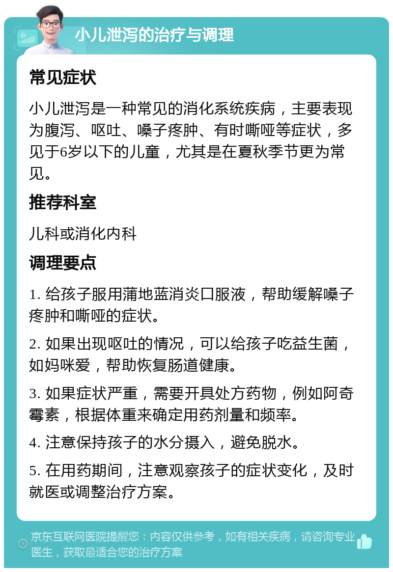 小儿泄泻的治疗与调理 常见症状 小儿泄泻是一种常见的消化系统疾病，主要表现为腹泻、呕吐、嗓子疼肿、有时嘶哑等症状，多见于6岁以下的儿童，尤其是在夏秋季节更为常见。 推荐科室 儿科或消化内科 调理要点 1. 给孩子服用蒲地蓝消炎口服液，帮助缓解嗓子疼肿和嘶哑的症状。 2. 如果出现呕吐的情况，可以给孩子吃益生菌，如妈咪爱，帮助恢复肠道健康。 3. 如果症状严重，需要开具处方药物，例如阿奇霉素，根据体重来确定用药剂量和频率。 4. 注意保持孩子的水分摄入，避免脱水。 5. 在用药期间，注意观察孩子的症状变化，及时就医或调整治疗方案。