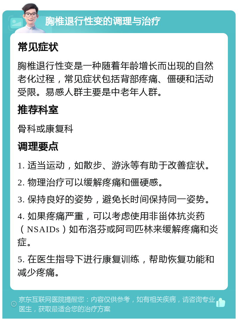 胸椎退行性变的调理与治疗 常见症状 胸椎退行性变是一种随着年龄增长而出现的自然老化过程，常见症状包括背部疼痛、僵硬和活动受限。易感人群主要是中老年人群。 推荐科室 骨科或康复科 调理要点 1. 适当运动，如散步、游泳等有助于改善症状。 2. 物理治疗可以缓解疼痛和僵硬感。 3. 保持良好的姿势，避免长时间保持同一姿势。 4. 如果疼痛严重，可以考虑使用非甾体抗炎药（NSAIDs）如布洛芬或阿司匹林来缓解疼痛和炎症。 5. 在医生指导下进行康复训练，帮助恢复功能和减少疼痛。