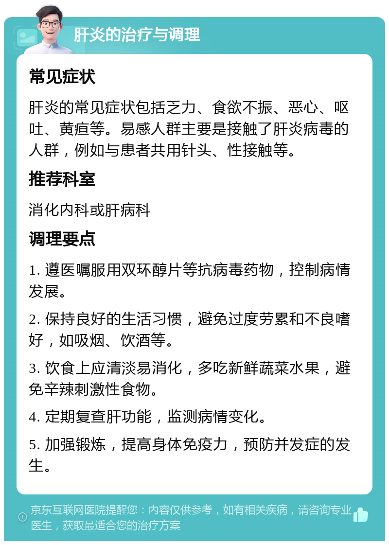 肝炎的治疗与调理 常见症状 肝炎的常见症状包括乏力、食欲不振、恶心、呕吐、黄疸等。易感人群主要是接触了肝炎病毒的人群，例如与患者共用针头、性接触等。 推荐科室 消化内科或肝病科 调理要点 1. 遵医嘱服用双环醇片等抗病毒药物，控制病情发展。 2. 保持良好的生活习惯，避免过度劳累和不良嗜好，如吸烟、饮酒等。 3. 饮食上应清淡易消化，多吃新鲜蔬菜水果，避免辛辣刺激性食物。 4. 定期复查肝功能，监测病情变化。 5. 加强锻炼，提高身体免疫力，预防并发症的发生。