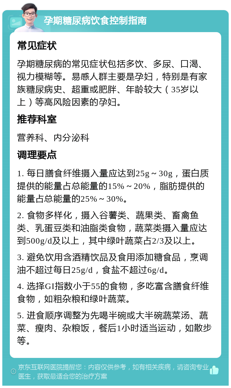 孕期糖尿病饮食控制指南 常见症状 孕期糖尿病的常见症状包括多饮、多尿、口渴、视力模糊等。易感人群主要是孕妇，特别是有家族糖尿病史、超重或肥胖、年龄较大（35岁以上）等高风险因素的孕妇。 推荐科室 营养科、内分泌科 调理要点 1. 每日膳食纤维摄入量应达到25g～30g，蛋白质提供的能量占总能量的15%～20%，脂肪提供的能量占总能量的25%～30%。 2. 食物多样化，摄入谷薯类、蔬果类、畜禽鱼类、乳蛋豆类和油脂类食物，蔬菜类摄入量应达到500g/d及以上，其中绿叶蔬菜占2/3及以上。 3. 避免饮用含酒精饮品及食用添加糖食品，烹调油不超过每日25g/d，食盐不超过6g/d。 4. 选择GI指数小于55的食物，多吃富含膳食纤维食物，如粗杂粮和绿叶蔬菜。 5. 进食顺序调整为先喝半碗或大半碗蔬菜汤、蔬菜、瘦肉、杂粮饭，餐后1小时适当运动，如散步等。