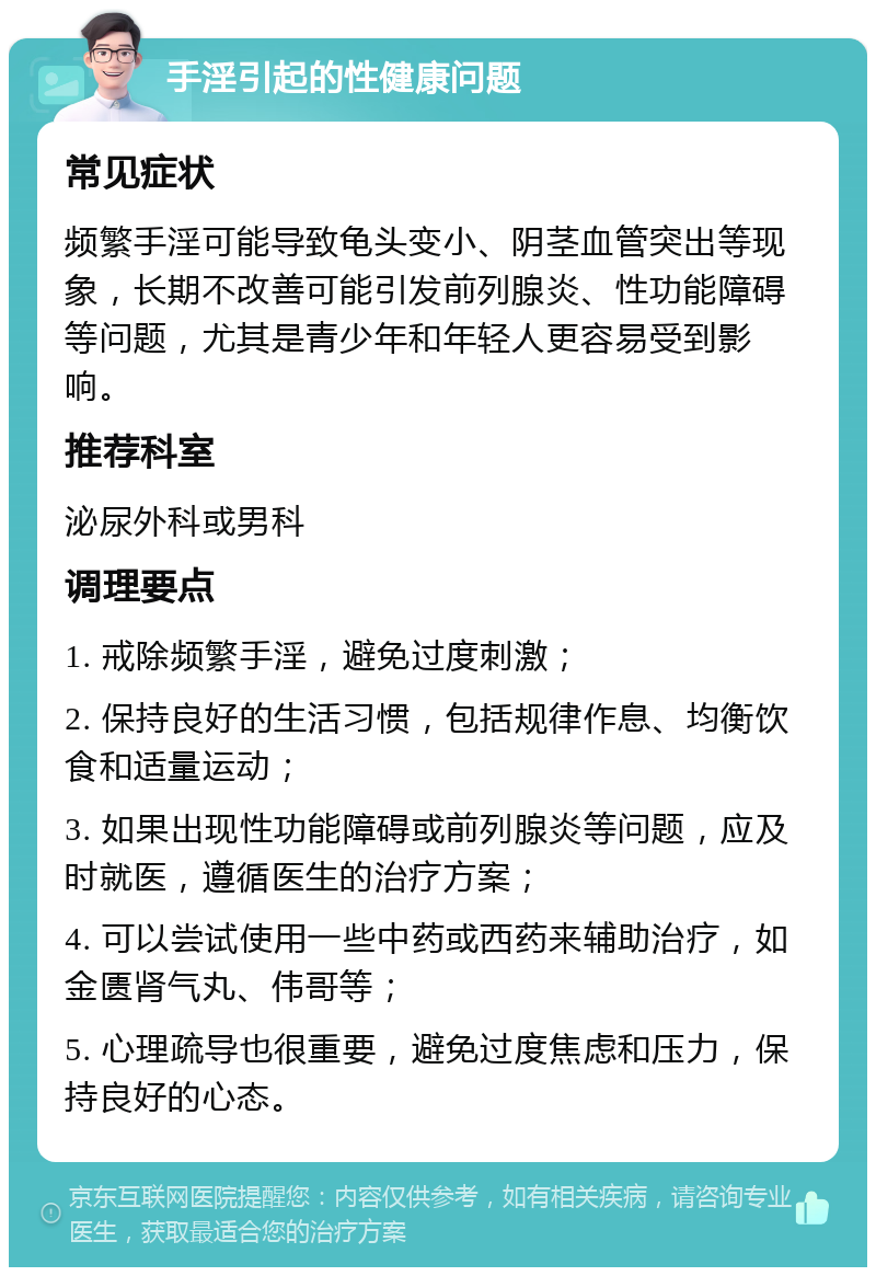 手淫引起的性健康问题 常见症状 频繁手淫可能导致龟头变小、阴茎血管突出等现象，长期不改善可能引发前列腺炎、性功能障碍等问题，尤其是青少年和年轻人更容易受到影响。 推荐科室 泌尿外科或男科 调理要点 1. 戒除频繁手淫，避免过度刺激； 2. 保持良好的生活习惯，包括规律作息、均衡饮食和适量运动； 3. 如果出现性功能障碍或前列腺炎等问题，应及时就医，遵循医生的治疗方案； 4. 可以尝试使用一些中药或西药来辅助治疗，如金匮肾气丸、伟哥等； 5. 心理疏导也很重要，避免过度焦虑和压力，保持良好的心态。