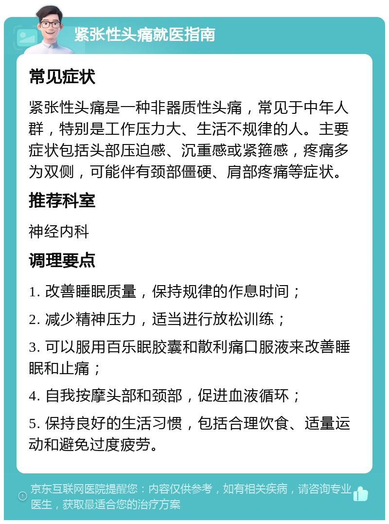 紧张性头痛就医指南 常见症状 紧张性头痛是一种非器质性头痛，常见于中年人群，特别是工作压力大、生活不规律的人。主要症状包括头部压迫感、沉重感或紧箍感，疼痛多为双侧，可能伴有颈部僵硬、肩部疼痛等症状。 推荐科室 神经内科 调理要点 1. 改善睡眠质量，保持规律的作息时间； 2. 减少精神压力，适当进行放松训练； 3. 可以服用百乐眠胶囊和散利痛口服液来改善睡眠和止痛； 4. 自我按摩头部和颈部，促进血液循环； 5. 保持良好的生活习惯，包括合理饮食、适量运动和避免过度疲劳。