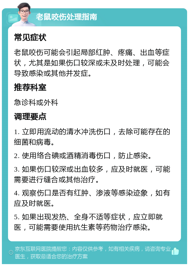 老鼠咬伤处理指南 常见症状 老鼠咬伤可能会引起局部红肿、疼痛、出血等症状，尤其是如果伤口较深或未及时处理，可能会导致感染或其他并发症。 推荐科室 急诊科或外科 调理要点 1. 立即用流动的清水冲洗伤口，去除可能存在的细菌和病毒。 2. 使用络合碘或酒精消毒伤口，防止感染。 3. 如果伤口较深或出血较多，应及时就医，可能需要进行缝合或其他治疗。 4. 观察伤口是否有红肿、渗液等感染迹象，如有应及时就医。 5. 如果出现发热、全身不适等症状，应立即就医，可能需要使用抗生素等药物治疗感染。