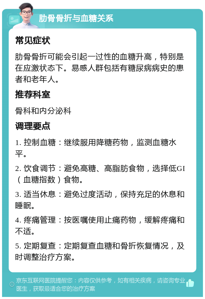 肋骨骨折与血糖关系 常见症状 肋骨骨折可能会引起一过性的血糖升高，特别是在应激状态下。易感人群包括有糖尿病病史的患者和老年人。 推荐科室 骨科和内分泌科 调理要点 1. 控制血糖：继续服用降糖药物，监测血糖水平。 2. 饮食调节：避免高糖、高脂肪食物，选择低GI（血糖指数）食物。 3. 适当休息：避免过度活动，保持充足的休息和睡眠。 4. 疼痛管理：按医嘱使用止痛药物，缓解疼痛和不适。 5. 定期复查：定期复查血糖和骨折恢复情况，及时调整治疗方案。