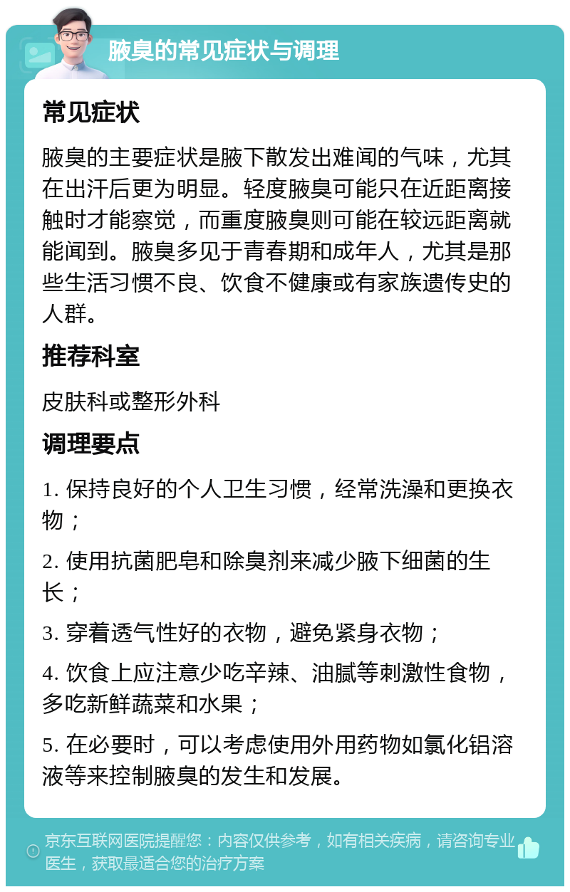 腋臭的常见症状与调理 常见症状 腋臭的主要症状是腋下散发出难闻的气味，尤其在出汗后更为明显。轻度腋臭可能只在近距离接触时才能察觉，而重度腋臭则可能在较远距离就能闻到。腋臭多见于青春期和成年人，尤其是那些生活习惯不良、饮食不健康或有家族遗传史的人群。 推荐科室 皮肤科或整形外科 调理要点 1. 保持良好的个人卫生习惯，经常洗澡和更换衣物； 2. 使用抗菌肥皂和除臭剂来减少腋下细菌的生长； 3. 穿着透气性好的衣物，避免紧身衣物； 4. 饮食上应注意少吃辛辣、油腻等刺激性食物，多吃新鲜蔬菜和水果； 5. 在必要时，可以考虑使用外用药物如氯化铝溶液等来控制腋臭的发生和发展。