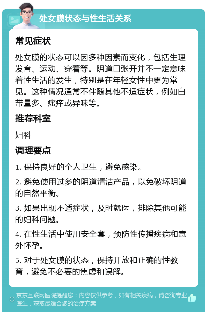 处女膜状态与性生活关系 常见症状 处女膜的状态可以因多种因素而变化，包括生理发育、运动、穿着等。阴道口张开并不一定意味着性生活的发生，特别是在年轻女性中更为常见。这种情况通常不伴随其他不适症状，例如白带量多、瘙痒或异味等。 推荐科室 妇科 调理要点 1. 保持良好的个人卫生，避免感染。 2. 避免使用过多的阴道清洁产品，以免破坏阴道的自然平衡。 3. 如果出现不适症状，及时就医，排除其他可能的妇科问题。 4. 在性生活中使用安全套，预防性传播疾病和意外怀孕。 5. 对于处女膜的状态，保持开放和正确的性教育，避免不必要的焦虑和误解。