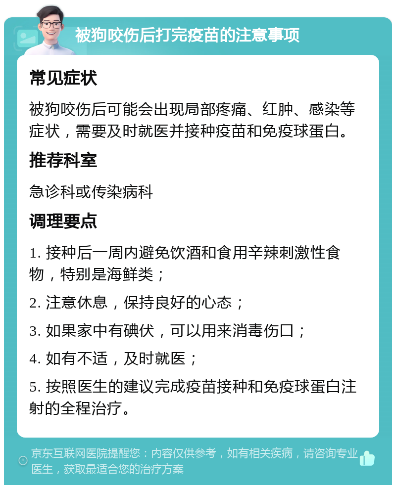 被狗咬伤后打完疫苗的注意事项 常见症状 被狗咬伤后可能会出现局部疼痛、红肿、感染等症状，需要及时就医并接种疫苗和免疫球蛋白。 推荐科室 急诊科或传染病科 调理要点 1. 接种后一周内避免饮酒和食用辛辣刺激性食物，特别是海鲜类； 2. 注意休息，保持良好的心态； 3. 如果家中有碘伏，可以用来消毒伤口； 4. 如有不适，及时就医； 5. 按照医生的建议完成疫苗接种和免疫球蛋白注射的全程治疗。