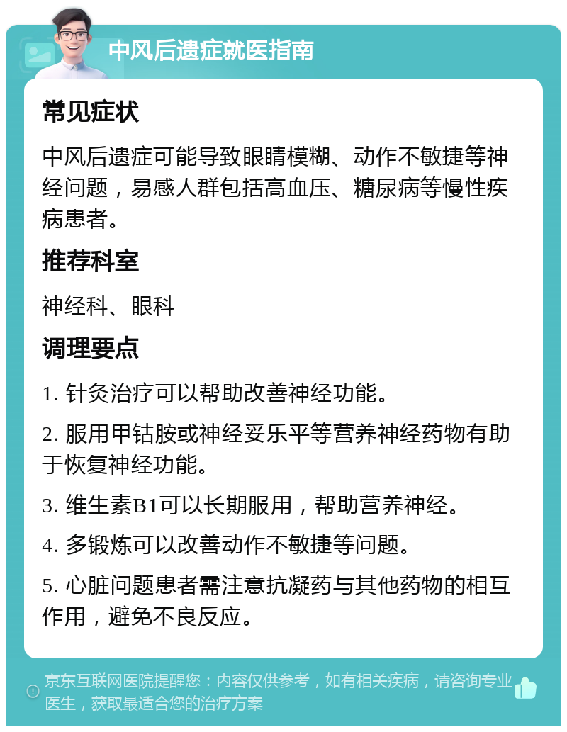 中风后遗症就医指南 常见症状 中风后遗症可能导致眼睛模糊、动作不敏捷等神经问题，易感人群包括高血压、糖尿病等慢性疾病患者。 推荐科室 神经科、眼科 调理要点 1. 针灸治疗可以帮助改善神经功能。 2. 服用甲钴胺或神经妥乐平等营养神经药物有助于恢复神经功能。 3. 维生素B1可以长期服用，帮助营养神经。 4. 多锻炼可以改善动作不敏捷等问题。 5. 心脏问题患者需注意抗凝药与其他药物的相互作用，避免不良反应。