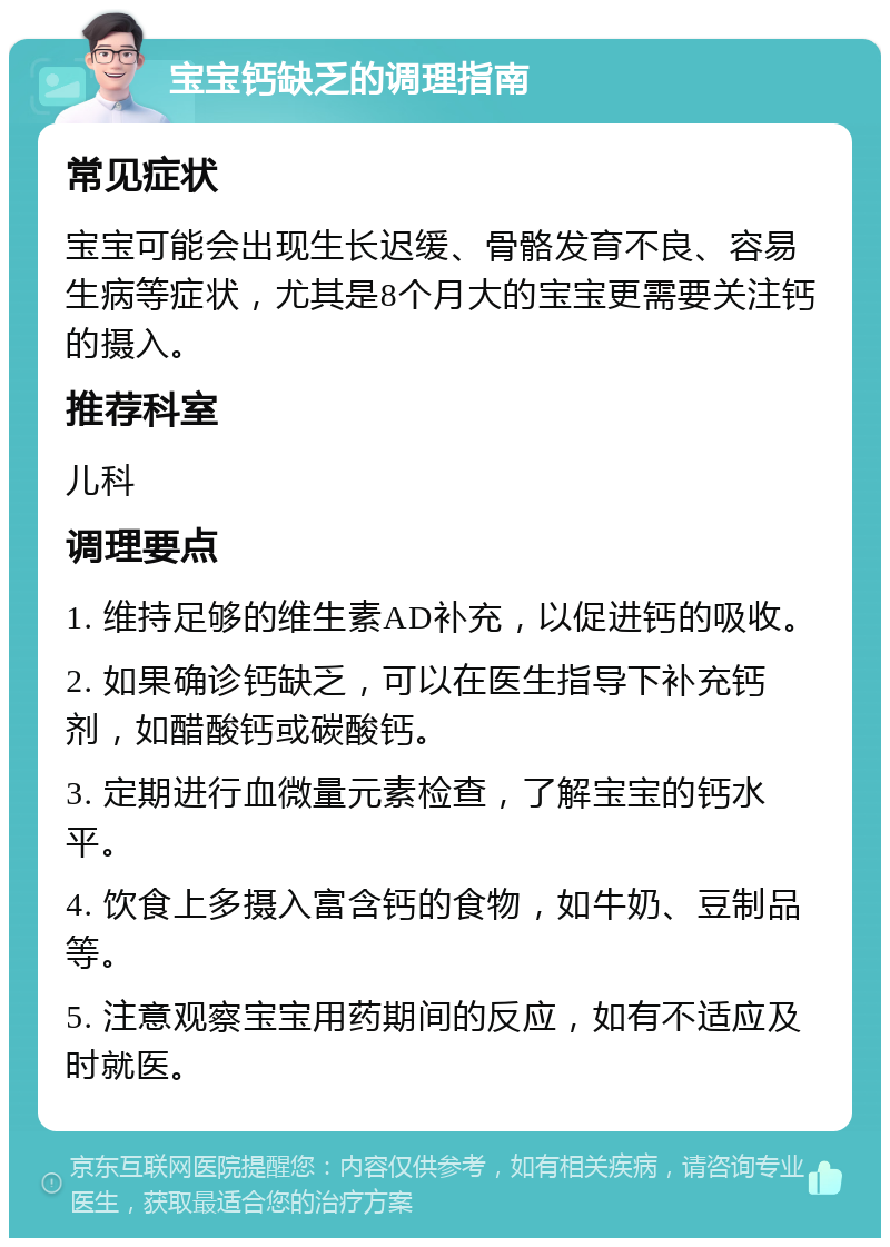 宝宝钙缺乏的调理指南 常见症状 宝宝可能会出现生长迟缓、骨骼发育不良、容易生病等症状，尤其是8个月大的宝宝更需要关注钙的摄入。 推荐科室 儿科 调理要点 1. 维持足够的维生素AD补充，以促进钙的吸收。 2. 如果确诊钙缺乏，可以在医生指导下补充钙剂，如醋酸钙或碳酸钙。 3. 定期进行血微量元素检查，了解宝宝的钙水平。 4. 饮食上多摄入富含钙的食物，如牛奶、豆制品等。 5. 注意观察宝宝用药期间的反应，如有不适应及时就医。