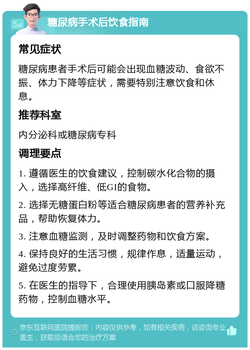 糖尿病手术后饮食指南 常见症状 糖尿病患者手术后可能会出现血糖波动、食欲不振、体力下降等症状，需要特别注意饮食和休息。 推荐科室 内分泌科或糖尿病专科 调理要点 1. 遵循医生的饮食建议，控制碳水化合物的摄入，选择高纤维、低GI的食物。 2. 选择无糖蛋白粉等适合糖尿病患者的营养补充品，帮助恢复体力。 3. 注意血糖监测，及时调整药物和饮食方案。 4. 保持良好的生活习惯，规律作息，适量运动，避免过度劳累。 5. 在医生的指导下，合理使用胰岛素或口服降糖药物，控制血糖水平。