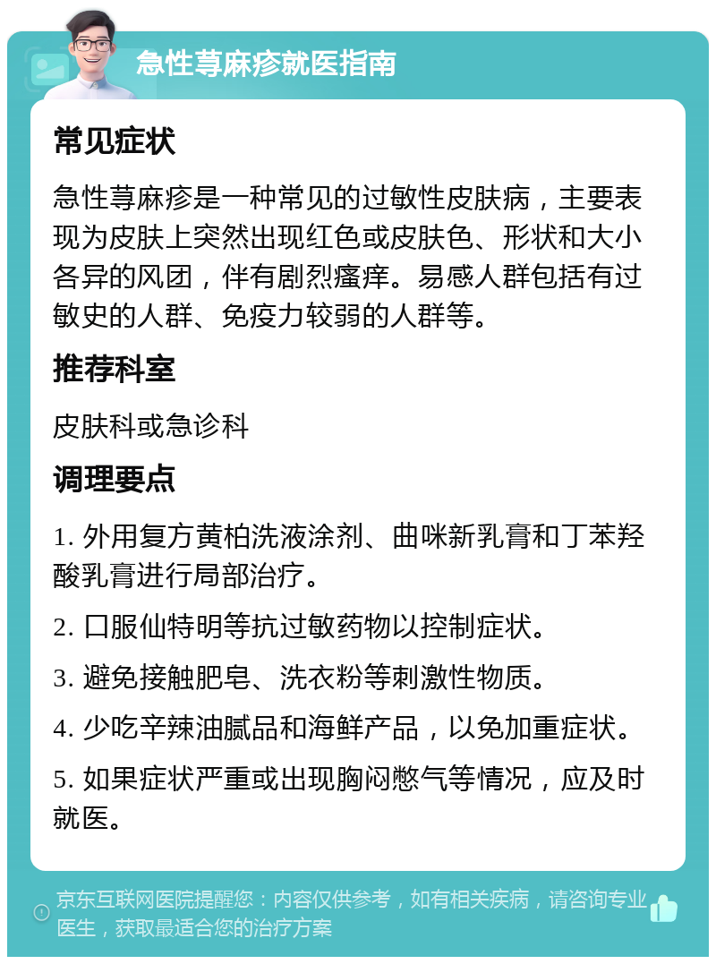 急性荨麻疹就医指南 常见症状 急性荨麻疹是一种常见的过敏性皮肤病，主要表现为皮肤上突然出现红色或皮肤色、形状和大小各异的风团，伴有剧烈瘙痒。易感人群包括有过敏史的人群、免疫力较弱的人群等。 推荐科室 皮肤科或急诊科 调理要点 1. 外用复方黄柏洗液涂剂、曲咪新乳膏和丁苯羟酸乳膏进行局部治疗。 2. 口服仙特明等抗过敏药物以控制症状。 3. 避免接触肥皂、洗衣粉等刺激性物质。 4. 少吃辛辣油腻品和海鲜产品，以免加重症状。 5. 如果症状严重或出现胸闷憋气等情况，应及时就医。