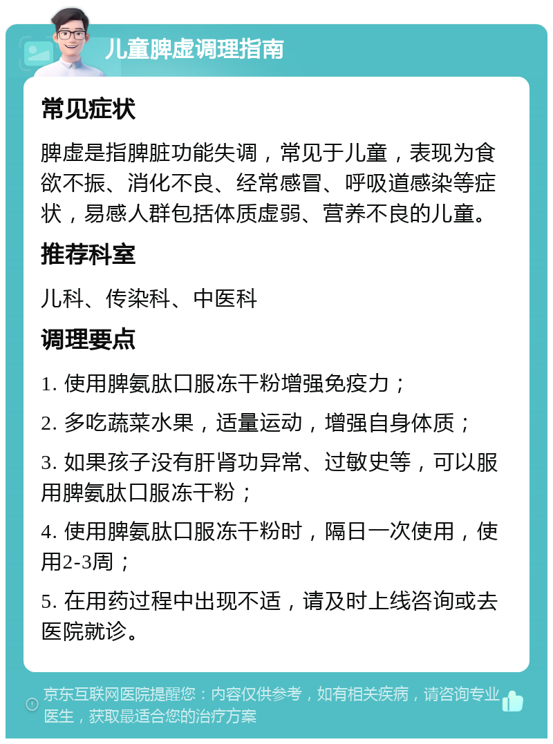 儿童脾虚调理指南 常见症状 脾虚是指脾脏功能失调，常见于儿童，表现为食欲不振、消化不良、经常感冒、呼吸道感染等症状，易感人群包括体质虚弱、营养不良的儿童。 推荐科室 儿科、传染科、中医科 调理要点 1. 使用脾氨肽口服冻干粉增强免疫力； 2. 多吃蔬菜水果，适量运动，增强自身体质； 3. 如果孩子没有肝肾功异常、过敏史等，可以服用脾氨肽口服冻干粉； 4. 使用脾氨肽口服冻干粉时，隔日一次使用，使用2-3周； 5. 在用药过程中出现不适，请及时上线咨询或去医院就诊。