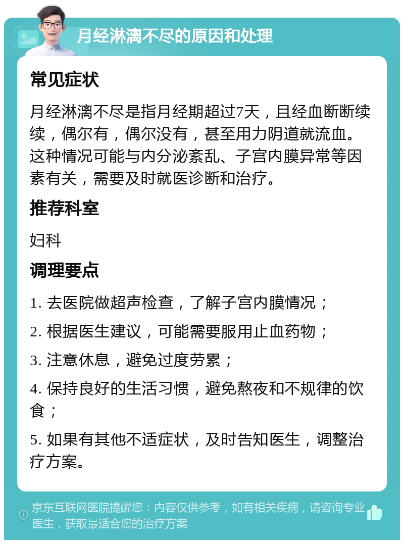 月经淋漓不尽的原因和处理 常见症状 月经淋漓不尽是指月经期超过7天，且经血断断续续，偶尔有，偶尔没有，甚至用力阴道就流血。这种情况可能与内分泌紊乱、子宫内膜异常等因素有关，需要及时就医诊断和治疗。 推荐科室 妇科 调理要点 1. 去医院做超声检查，了解子宫内膜情况； 2. 根据医生建议，可能需要服用止血药物； 3. 注意休息，避免过度劳累； 4. 保持良好的生活习惯，避免熬夜和不规律的饮食； 5. 如果有其他不适症状，及时告知医生，调整治疗方案。