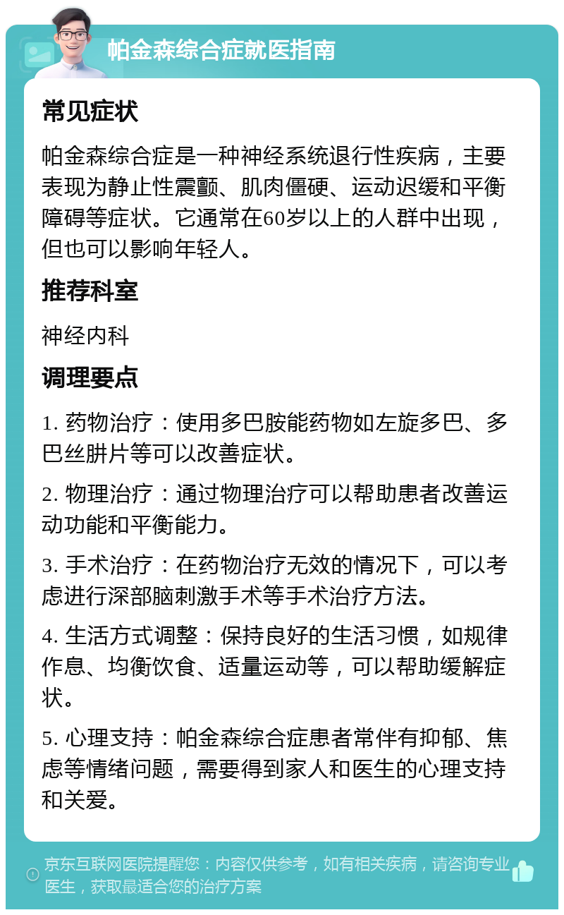 帕金森综合症就医指南 常见症状 帕金森综合症是一种神经系统退行性疾病，主要表现为静止性震颤、肌肉僵硬、运动迟缓和平衡障碍等症状。它通常在60岁以上的人群中出现，但也可以影响年轻人。 推荐科室 神经内科 调理要点 1. 药物治疗：使用多巴胺能药物如左旋多巴、多巴丝肼片等可以改善症状。 2. 物理治疗：通过物理治疗可以帮助患者改善运动功能和平衡能力。 3. 手术治疗：在药物治疗无效的情况下，可以考虑进行深部脑刺激手术等手术治疗方法。 4. 生活方式调整：保持良好的生活习惯，如规律作息、均衡饮食、适量运动等，可以帮助缓解症状。 5. 心理支持：帕金森综合症患者常伴有抑郁、焦虑等情绪问题，需要得到家人和医生的心理支持和关爱。