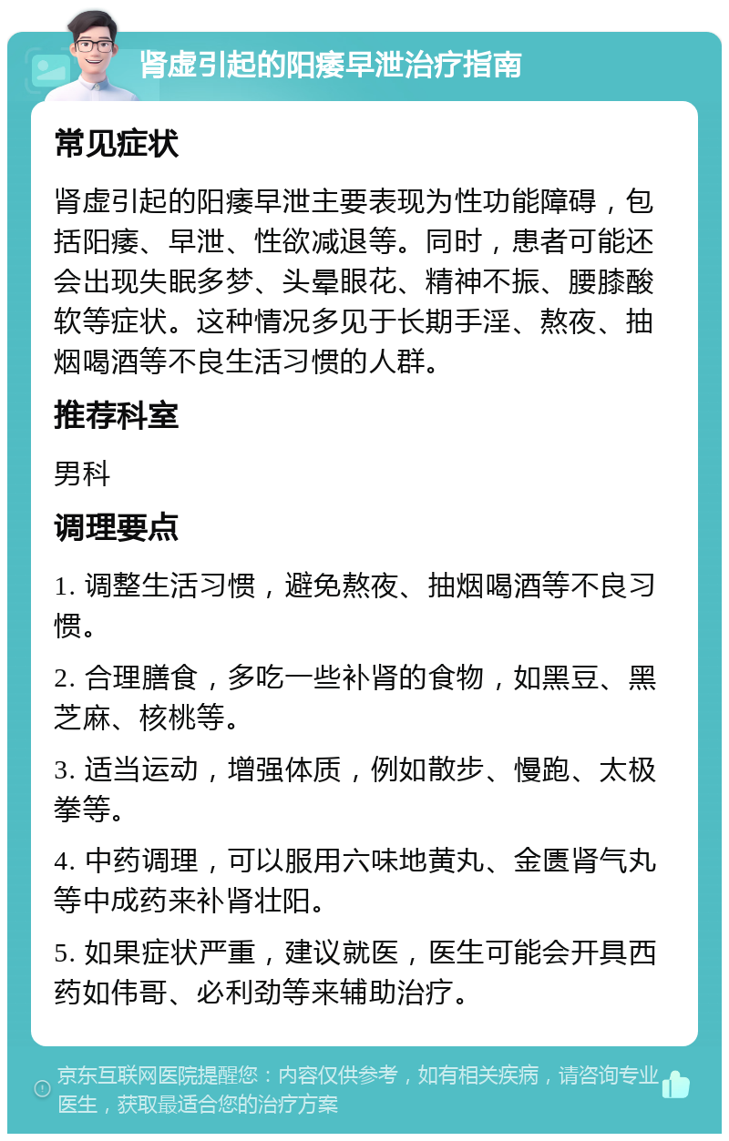 肾虚引起的阳痿早泄治疗指南 常见症状 肾虚引起的阳痿早泄主要表现为性功能障碍，包括阳痿、早泄、性欲减退等。同时，患者可能还会出现失眠多梦、头晕眼花、精神不振、腰膝酸软等症状。这种情况多见于长期手淫、熬夜、抽烟喝酒等不良生活习惯的人群。 推荐科室 男科 调理要点 1. 调整生活习惯，避免熬夜、抽烟喝酒等不良习惯。 2. 合理膳食，多吃一些补肾的食物，如黑豆、黑芝麻、核桃等。 3. 适当运动，增强体质，例如散步、慢跑、太极拳等。 4. 中药调理，可以服用六味地黄丸、金匮肾气丸等中成药来补肾壮阳。 5. 如果症状严重，建议就医，医生可能会开具西药如伟哥、必利劲等来辅助治疗。