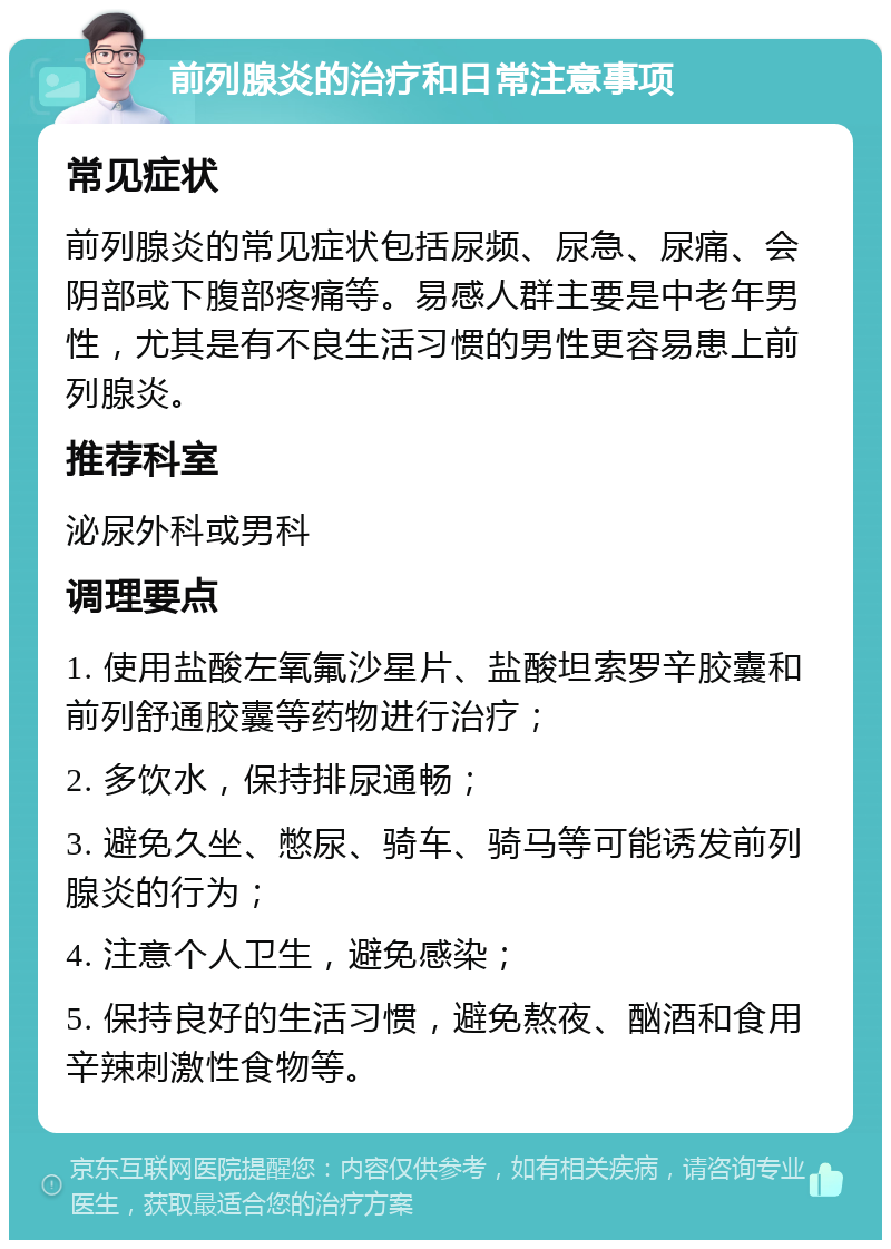 前列腺炎的治疗和日常注意事项 常见症状 前列腺炎的常见症状包括尿频、尿急、尿痛、会阴部或下腹部疼痛等。易感人群主要是中老年男性，尤其是有不良生活习惯的男性更容易患上前列腺炎。 推荐科室 泌尿外科或男科 调理要点 1. 使用盐酸左氧氟沙星片、盐酸坦索罗辛胶囊和前列舒通胶囊等药物进行治疗； 2. 多饮水，保持排尿通畅； 3. 避免久坐、憋尿、骑车、骑马等可能诱发前列腺炎的行为； 4. 注意个人卫生，避免感染； 5. 保持良好的生活习惯，避免熬夜、酗酒和食用辛辣刺激性食物等。