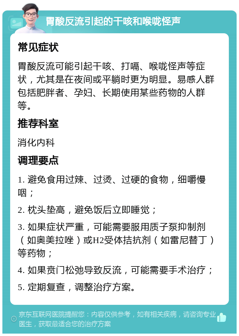 胃酸反流引起的干咳和喉咙怪声 常见症状 胃酸反流可能引起干咳、打嗝、喉咙怪声等症状，尤其是在夜间或平躺时更为明显。易感人群包括肥胖者、孕妇、长期使用某些药物的人群等。 推荐科室 消化内科 调理要点 1. 避免食用过辣、过烫、过硬的食物，细嚼慢咽； 2. 枕头垫高，避免饭后立即睡觉； 3. 如果症状严重，可能需要服用质子泵抑制剂（如奥美拉唑）或H2受体拮抗剂（如雷尼替丁）等药物； 4. 如果贲门松弛导致反流，可能需要手术治疗； 5. 定期复查，调整治疗方案。