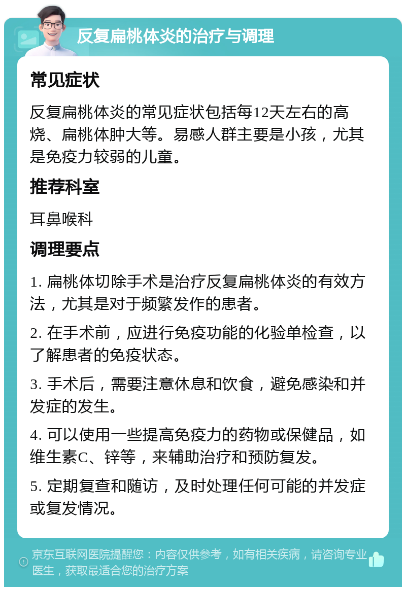 反复扁桃体炎的治疗与调理 常见症状 反复扁桃体炎的常见症状包括每12天左右的高烧、扁桃体肿大等。易感人群主要是小孩，尤其是免疫力较弱的儿童。 推荐科室 耳鼻喉科 调理要点 1. 扁桃体切除手术是治疗反复扁桃体炎的有效方法，尤其是对于频繁发作的患者。 2. 在手术前，应进行免疫功能的化验单检查，以了解患者的免疫状态。 3. 手术后，需要注意休息和饮食，避免感染和并发症的发生。 4. 可以使用一些提高免疫力的药物或保健品，如维生素C、锌等，来辅助治疗和预防复发。 5. 定期复查和随访，及时处理任何可能的并发症或复发情况。