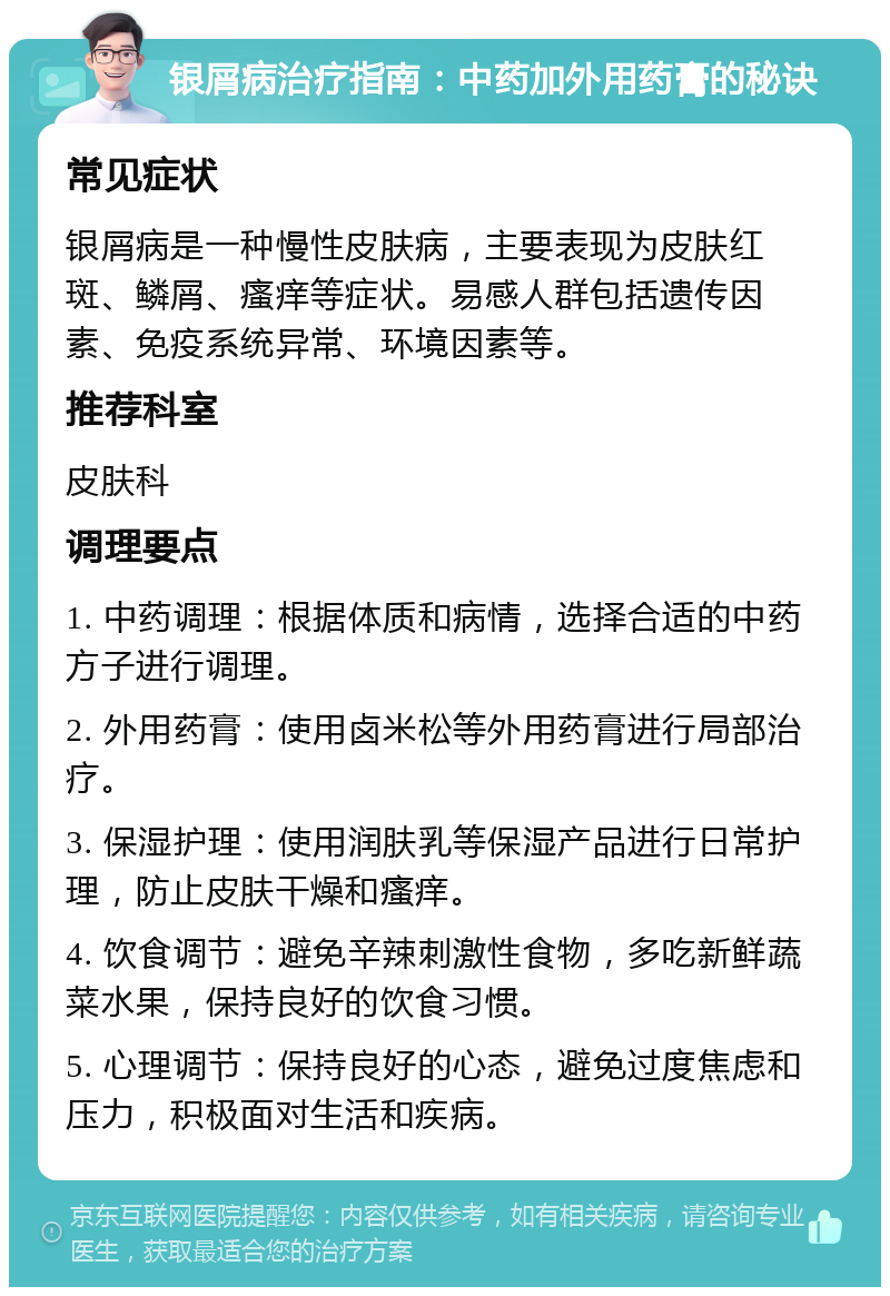 银屑病治疗指南：中药加外用药膏的秘诀 常见症状 银屑病是一种慢性皮肤病，主要表现为皮肤红斑、鳞屑、瘙痒等症状。易感人群包括遗传因素、免疫系统异常、环境因素等。 推荐科室 皮肤科 调理要点 1. 中药调理：根据体质和病情，选择合适的中药方子进行调理。 2. 外用药膏：使用卤米松等外用药膏进行局部治疗。 3. 保湿护理：使用润肤乳等保湿产品进行日常护理，防止皮肤干燥和瘙痒。 4. 饮食调节：避免辛辣刺激性食物，多吃新鲜蔬菜水果，保持良好的饮食习惯。 5. 心理调节：保持良好的心态，避免过度焦虑和压力，积极面对生活和疾病。