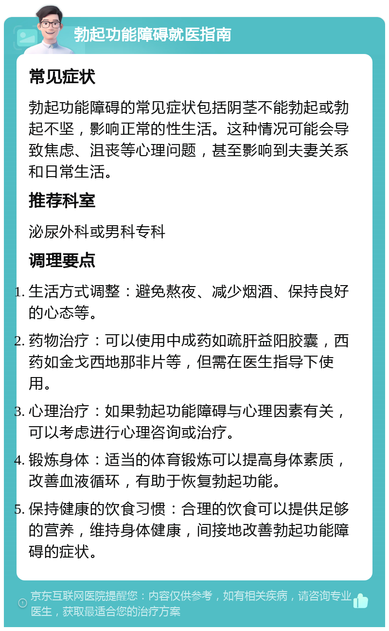 勃起功能障碍就医指南 常见症状 勃起功能障碍的常见症状包括阴茎不能勃起或勃起不坚，影响正常的性生活。这种情况可能会导致焦虑、沮丧等心理问题，甚至影响到夫妻关系和日常生活。 推荐科室 泌尿外科或男科专科 调理要点 生活方式调整：避免熬夜、减少烟酒、保持良好的心态等。 药物治疗：可以使用中成药如疏肝益阳胶囊，西药如金戈西地那非片等，但需在医生指导下使用。 心理治疗：如果勃起功能障碍与心理因素有关，可以考虑进行心理咨询或治疗。 锻炼身体：适当的体育锻炼可以提高身体素质，改善血液循环，有助于恢复勃起功能。 保持健康的饮食习惯：合理的饮食可以提供足够的营养，维持身体健康，间接地改善勃起功能障碍的症状。