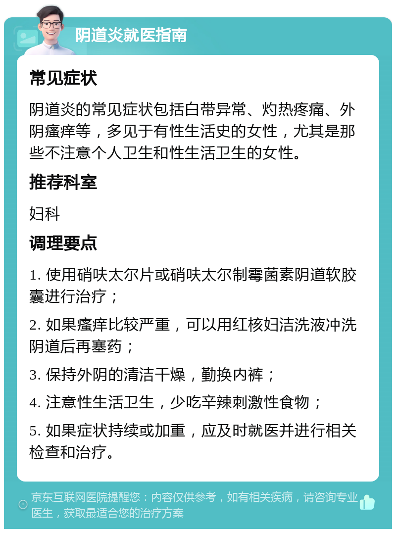 阴道炎就医指南 常见症状 阴道炎的常见症状包括白带异常、灼热疼痛、外阴瘙痒等，多见于有性生活史的女性，尤其是那些不注意个人卫生和性生活卫生的女性。 推荐科室 妇科 调理要点 1. 使用硝呋太尔片或硝呋太尔制霉菌素阴道软胶囊进行治疗； 2. 如果瘙痒比较严重，可以用红核妇洁洗液冲洗阴道后再塞药； 3. 保持外阴的清洁干燥，勤换内裤； 4. 注意性生活卫生，少吃辛辣刺激性食物； 5. 如果症状持续或加重，应及时就医并进行相关检查和治疗。