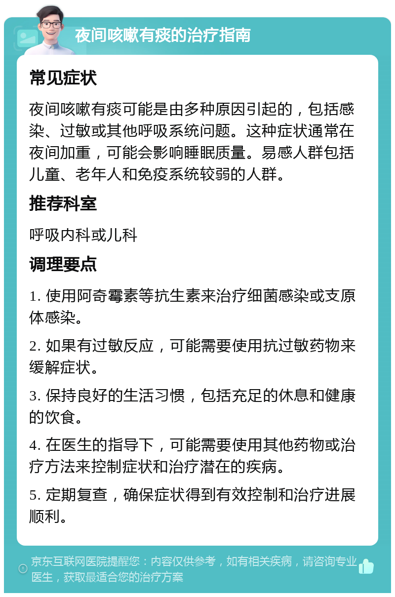 夜间咳嗽有痰的治疗指南 常见症状 夜间咳嗽有痰可能是由多种原因引起的，包括感染、过敏或其他呼吸系统问题。这种症状通常在夜间加重，可能会影响睡眠质量。易感人群包括儿童、老年人和免疫系统较弱的人群。 推荐科室 呼吸内科或儿科 调理要点 1. 使用阿奇霉素等抗生素来治疗细菌感染或支原体感染。 2. 如果有过敏反应，可能需要使用抗过敏药物来缓解症状。 3. 保持良好的生活习惯，包括充足的休息和健康的饮食。 4. 在医生的指导下，可能需要使用其他药物或治疗方法来控制症状和治疗潜在的疾病。 5. 定期复查，确保症状得到有效控制和治疗进展顺利。