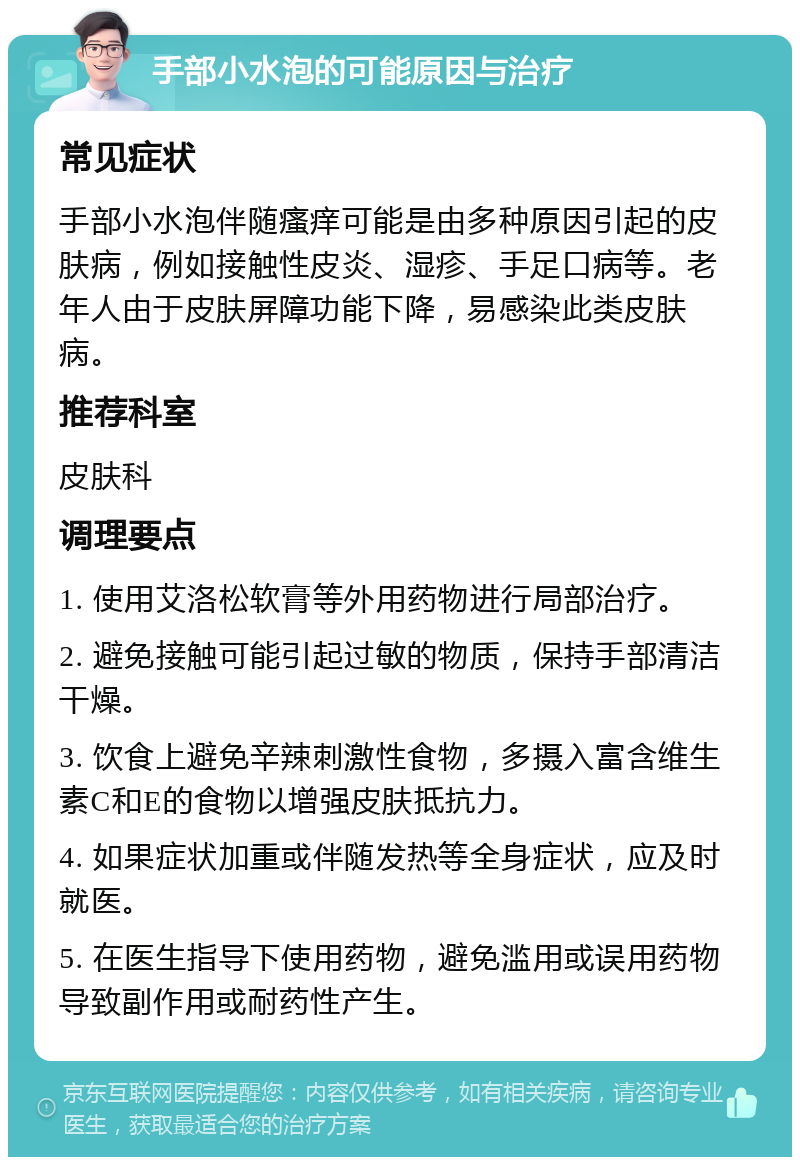 手部小水泡的可能原因与治疗 常见症状 手部小水泡伴随瘙痒可能是由多种原因引起的皮肤病，例如接触性皮炎、湿疹、手足口病等。老年人由于皮肤屏障功能下降，易感染此类皮肤病。 推荐科室 皮肤科 调理要点 1. 使用艾洛松软膏等外用药物进行局部治疗。 2. 避免接触可能引起过敏的物质，保持手部清洁干燥。 3. 饮食上避免辛辣刺激性食物，多摄入富含维生素C和E的食物以增强皮肤抵抗力。 4. 如果症状加重或伴随发热等全身症状，应及时就医。 5. 在医生指导下使用药物，避免滥用或误用药物导致副作用或耐药性产生。