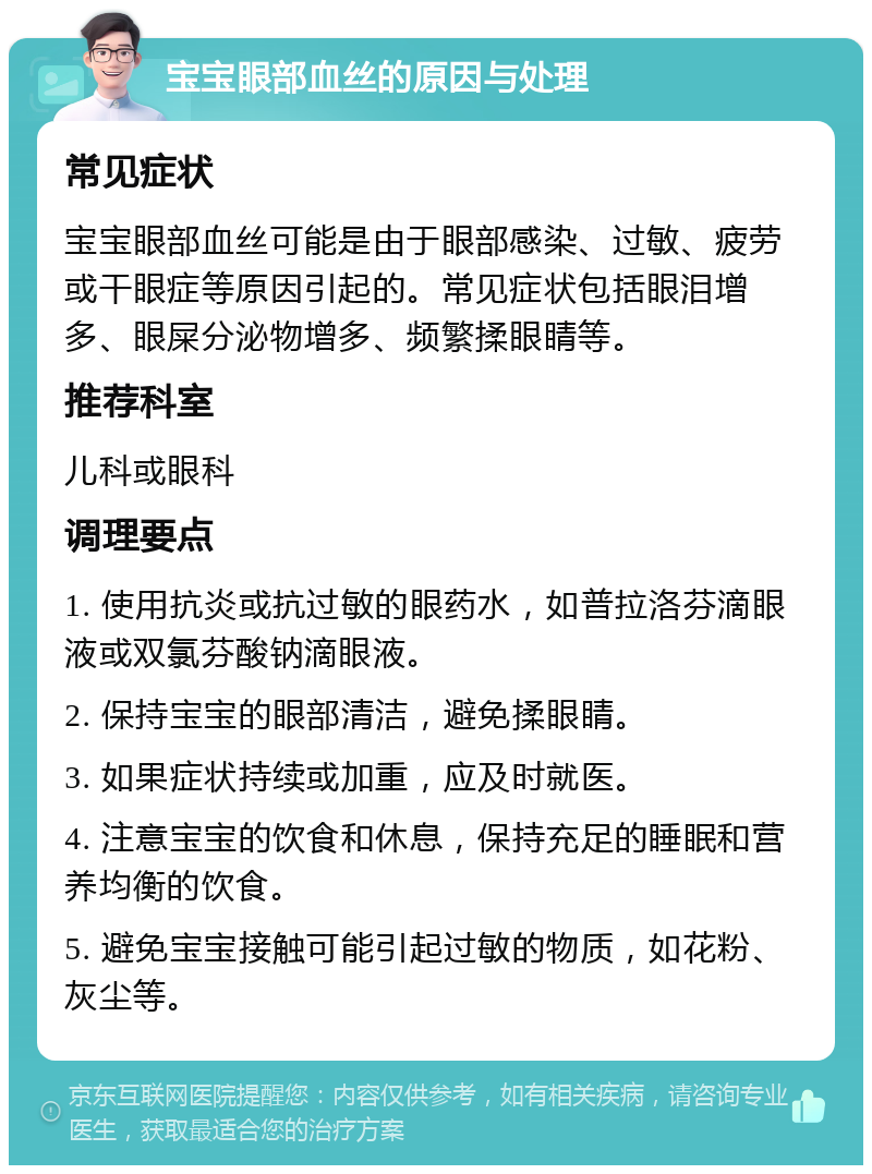 宝宝眼部血丝的原因与处理 常见症状 宝宝眼部血丝可能是由于眼部感染、过敏、疲劳或干眼症等原因引起的。常见症状包括眼泪增多、眼屎分泌物增多、频繁揉眼睛等。 推荐科室 儿科或眼科 调理要点 1. 使用抗炎或抗过敏的眼药水，如普拉洛芬滴眼液或双氯芬酸钠滴眼液。 2. 保持宝宝的眼部清洁，避免揉眼睛。 3. 如果症状持续或加重，应及时就医。 4. 注意宝宝的饮食和休息，保持充足的睡眠和营养均衡的饮食。 5. 避免宝宝接触可能引起过敏的物质，如花粉、灰尘等。