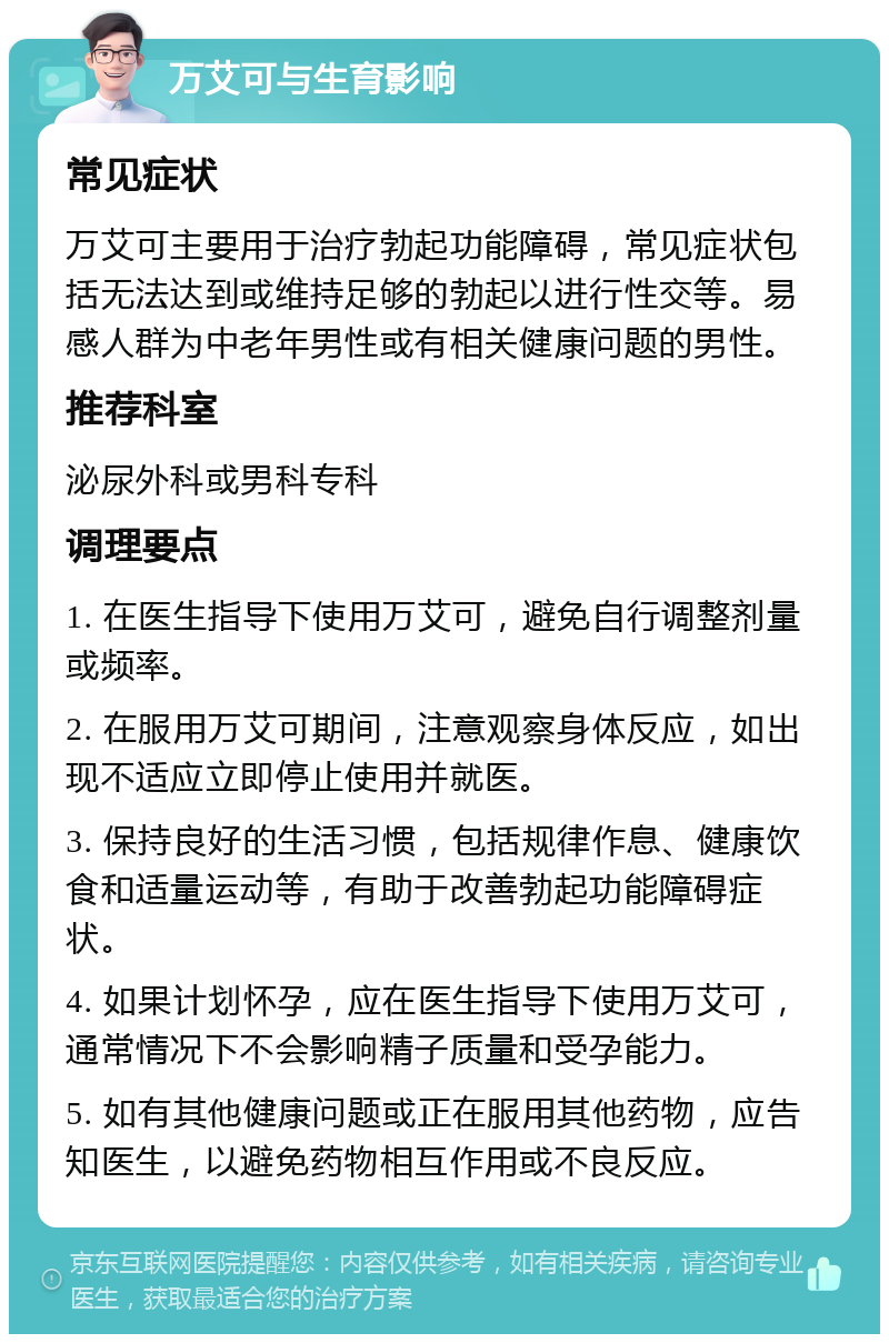 万艾可与生育影响 常见症状 万艾可主要用于治疗勃起功能障碍，常见症状包括无法达到或维持足够的勃起以进行性交等。易感人群为中老年男性或有相关健康问题的男性。 推荐科室 泌尿外科或男科专科 调理要点 1. 在医生指导下使用万艾可，避免自行调整剂量或频率。 2. 在服用万艾可期间，注意观察身体反应，如出现不适应立即停止使用并就医。 3. 保持良好的生活习惯，包括规律作息、健康饮食和适量运动等，有助于改善勃起功能障碍症状。 4. 如果计划怀孕，应在医生指导下使用万艾可，通常情况下不会影响精子质量和受孕能力。 5. 如有其他健康问题或正在服用其他药物，应告知医生，以避免药物相互作用或不良反应。