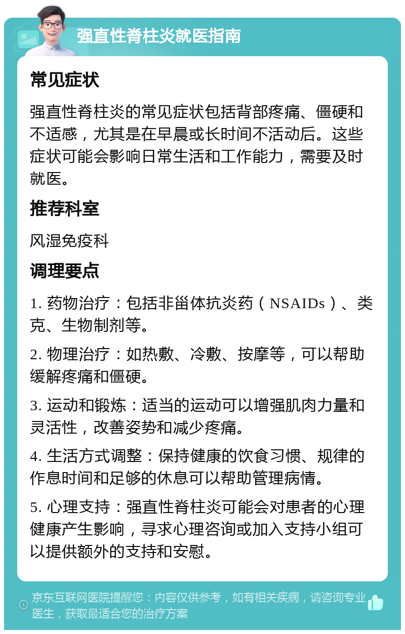 强直性脊柱炎就医指南 常见症状 强直性脊柱炎的常见症状包括背部疼痛、僵硬和不适感，尤其是在早晨或长时间不活动后。这些症状可能会影响日常生活和工作能力，需要及时就医。 推荐科室 风湿免疫科 调理要点 1. 药物治疗：包括非甾体抗炎药（NSAIDs）、类克、生物制剂等。 2. 物理治疗：如热敷、冷敷、按摩等，可以帮助缓解疼痛和僵硬。 3. 运动和锻炼：适当的运动可以增强肌肉力量和灵活性，改善姿势和减少疼痛。 4. 生活方式调整：保持健康的饮食习惯、规律的作息时间和足够的休息可以帮助管理病情。 5. 心理支持：强直性脊柱炎可能会对患者的心理健康产生影响，寻求心理咨询或加入支持小组可以提供额外的支持和安慰。