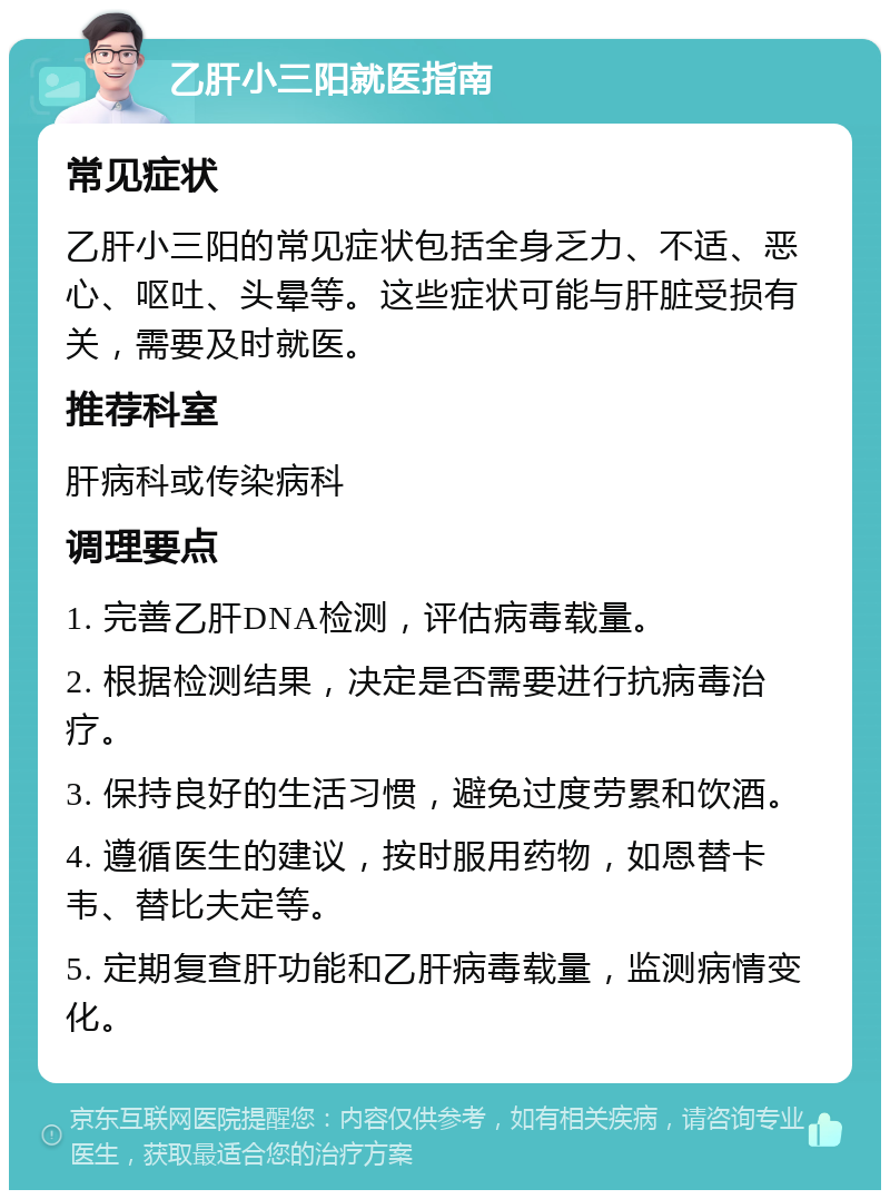 乙肝小三阳就医指南 常见症状 乙肝小三阳的常见症状包括全身乏力、不适、恶心、呕吐、头晕等。这些症状可能与肝脏受损有关，需要及时就医。 推荐科室 肝病科或传染病科 调理要点 1. 完善乙肝DNA检测，评估病毒载量。 2. 根据检测结果，决定是否需要进行抗病毒治疗。 3. 保持良好的生活习惯，避免过度劳累和饮酒。 4. 遵循医生的建议，按时服用药物，如恩替卡韦、替比夫定等。 5. 定期复查肝功能和乙肝病毒载量，监测病情变化。