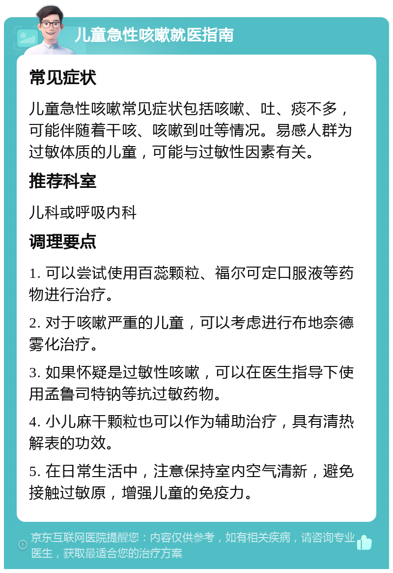 儿童急性咳嗽就医指南 常见症状 儿童急性咳嗽常见症状包括咳嗽、吐、痰不多，可能伴随着干咳、咳嗽到吐等情况。易感人群为过敏体质的儿童，可能与过敏性因素有关。 推荐科室 儿科或呼吸内科 调理要点 1. 可以尝试使用百蕊颗粒、福尔可定口服液等药物进行治疗。 2. 对于咳嗽严重的儿童，可以考虑进行布地奈德雾化治疗。 3. 如果怀疑是过敏性咳嗽，可以在医生指导下使用孟鲁司特钠等抗过敏药物。 4. 小儿麻干颗粒也可以作为辅助治疗，具有清热解表的功效。 5. 在日常生活中，注意保持室内空气清新，避免接触过敏原，增强儿童的免疫力。