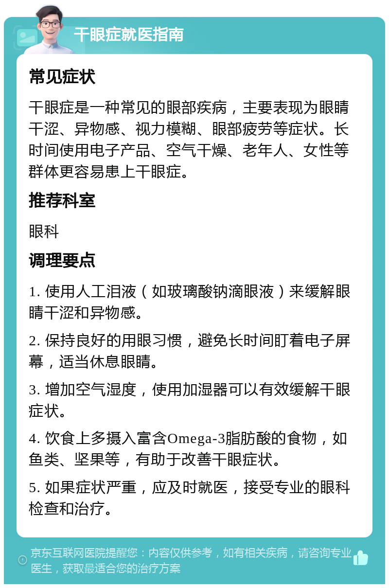 干眼症就医指南 常见症状 干眼症是一种常见的眼部疾病，主要表现为眼睛干涩、异物感、视力模糊、眼部疲劳等症状。长时间使用电子产品、空气干燥、老年人、女性等群体更容易患上干眼症。 推荐科室 眼科 调理要点 1. 使用人工泪液（如玻璃酸钠滴眼液）来缓解眼睛干涩和异物感。 2. 保持良好的用眼习惯，避免长时间盯着电子屏幕，适当休息眼睛。 3. 增加空气湿度，使用加湿器可以有效缓解干眼症状。 4. 饮食上多摄入富含Omega-3脂肪酸的食物，如鱼类、坚果等，有助于改善干眼症状。 5. 如果症状严重，应及时就医，接受专业的眼科检查和治疗。