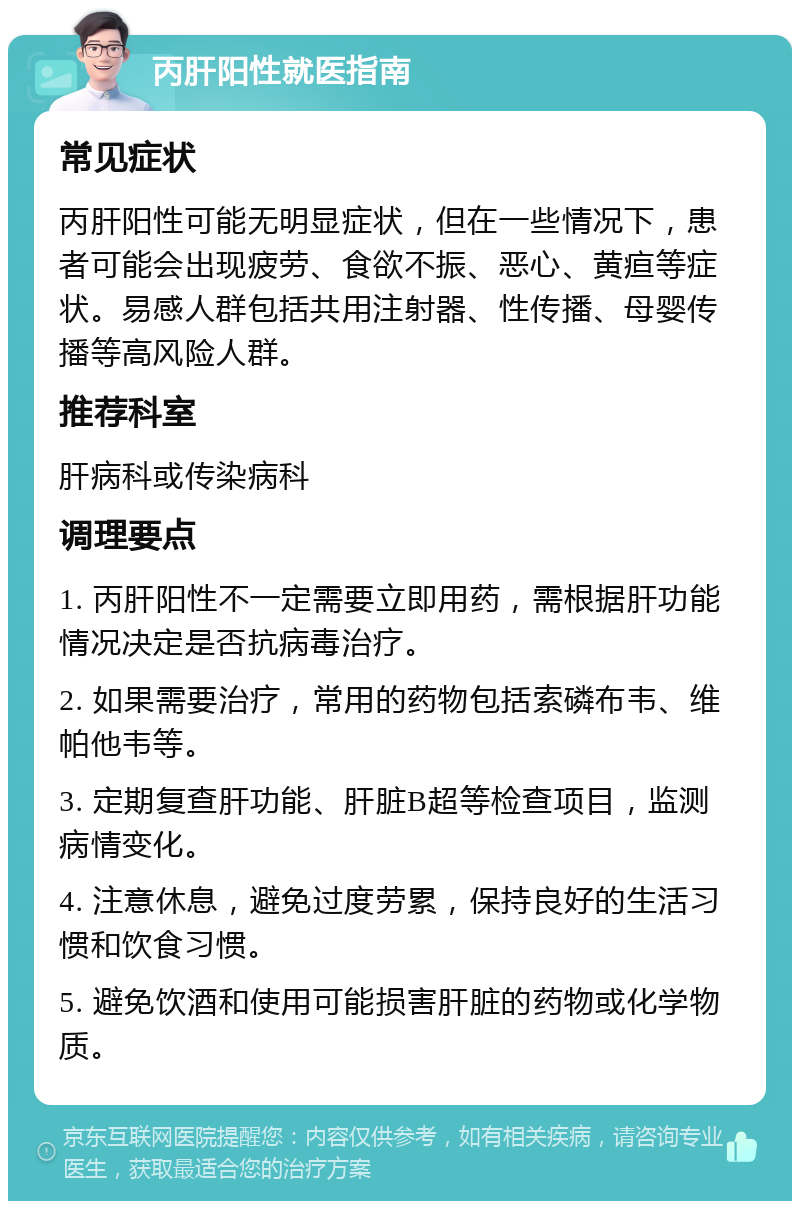 丙肝阳性就医指南 常见症状 丙肝阳性可能无明显症状，但在一些情况下，患者可能会出现疲劳、食欲不振、恶心、黄疸等症状。易感人群包括共用注射器、性传播、母婴传播等高风险人群。 推荐科室 肝病科或传染病科 调理要点 1. 丙肝阳性不一定需要立即用药，需根据肝功能情况决定是否抗病毒治疗。 2. 如果需要治疗，常用的药物包括索磷布韦、维帕他韦等。 3. 定期复查肝功能、肝脏B超等检查项目，监测病情变化。 4. 注意休息，避免过度劳累，保持良好的生活习惯和饮食习惯。 5. 避免饮酒和使用可能损害肝脏的药物或化学物质。