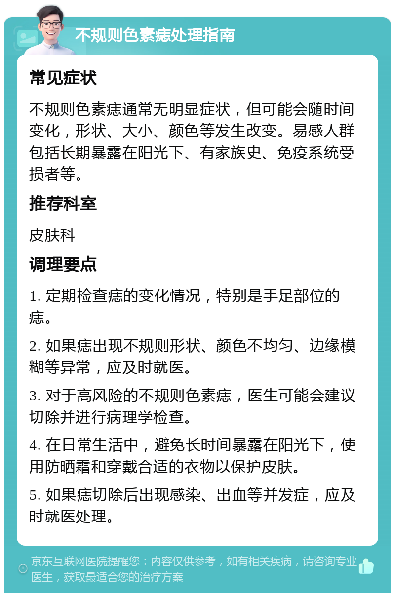 不规则色素痣处理指南 常见症状 不规则色素痣通常无明显症状，但可能会随时间变化，形状、大小、颜色等发生改变。易感人群包括长期暴露在阳光下、有家族史、免疫系统受损者等。 推荐科室 皮肤科 调理要点 1. 定期检查痣的变化情况，特别是手足部位的痣。 2. 如果痣出现不规则形状、颜色不均匀、边缘模糊等异常，应及时就医。 3. 对于高风险的不规则色素痣，医生可能会建议切除并进行病理学检查。 4. 在日常生活中，避免长时间暴露在阳光下，使用防晒霜和穿戴合适的衣物以保护皮肤。 5. 如果痣切除后出现感染、出血等并发症，应及时就医处理。