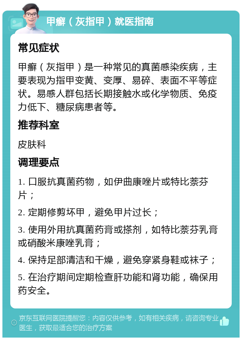 甲癣（灰指甲）就医指南 常见症状 甲癣（灰指甲）是一种常见的真菌感染疾病，主要表现为指甲变黄、变厚、易碎、表面不平等症状。易感人群包括长期接触水或化学物质、免疫力低下、糖尿病患者等。 推荐科室 皮肤科 调理要点 1. 口服抗真菌药物，如伊曲康唑片或特比萘芬片； 2. 定期修剪坏甲，避免甲片过长； 3. 使用外用抗真菌药膏或搽剂，如特比萘芬乳膏或硝酸米康唑乳膏； 4. 保持足部清洁和干燥，避免穿紧身鞋或袜子； 5. 在治疗期间定期检查肝功能和肾功能，确保用药安全。