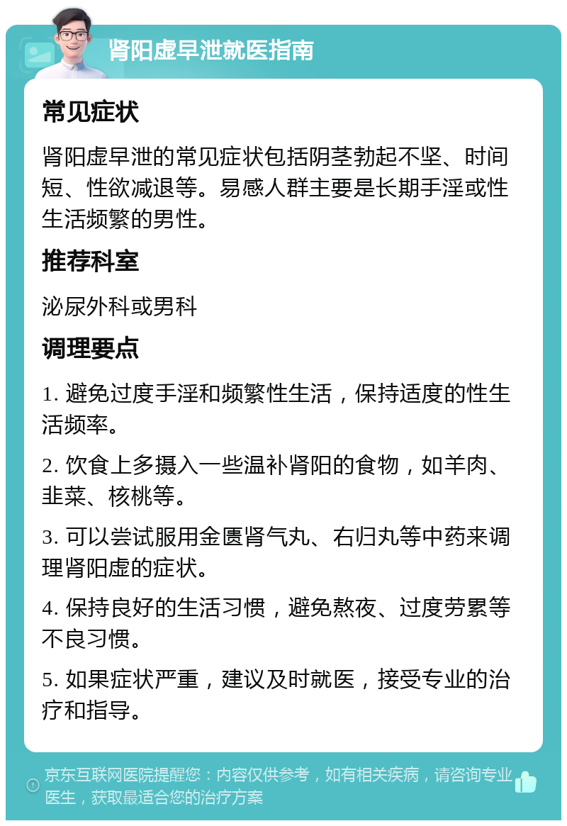 肾阳虚早泄就医指南 常见症状 肾阳虚早泄的常见症状包括阴茎勃起不坚、时间短、性欲减退等。易感人群主要是长期手淫或性生活频繁的男性。 推荐科室 泌尿外科或男科 调理要点 1. 避免过度手淫和频繁性生活，保持适度的性生活频率。 2. 饮食上多摄入一些温补肾阳的食物，如羊肉、韭菜、核桃等。 3. 可以尝试服用金匮肾气丸、右归丸等中药来调理肾阳虚的症状。 4. 保持良好的生活习惯，避免熬夜、过度劳累等不良习惯。 5. 如果症状严重，建议及时就医，接受专业的治疗和指导。