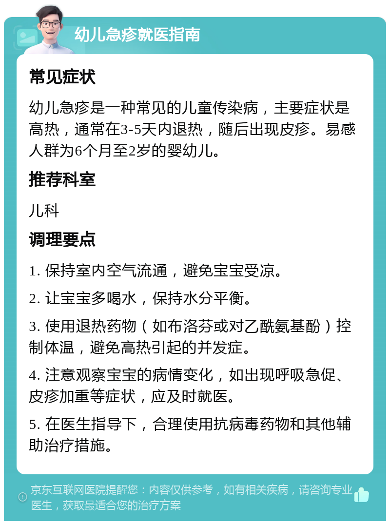 幼儿急疹就医指南 常见症状 幼儿急疹是一种常见的儿童传染病，主要症状是高热，通常在3-5天内退热，随后出现皮疹。易感人群为6个月至2岁的婴幼儿。 推荐科室 儿科 调理要点 1. 保持室内空气流通，避免宝宝受凉。 2. 让宝宝多喝水，保持水分平衡。 3. 使用退热药物（如布洛芬或对乙酰氨基酚）控制体温，避免高热引起的并发症。 4. 注意观察宝宝的病情变化，如出现呼吸急促、皮疹加重等症状，应及时就医。 5. 在医生指导下，合理使用抗病毒药物和其他辅助治疗措施。