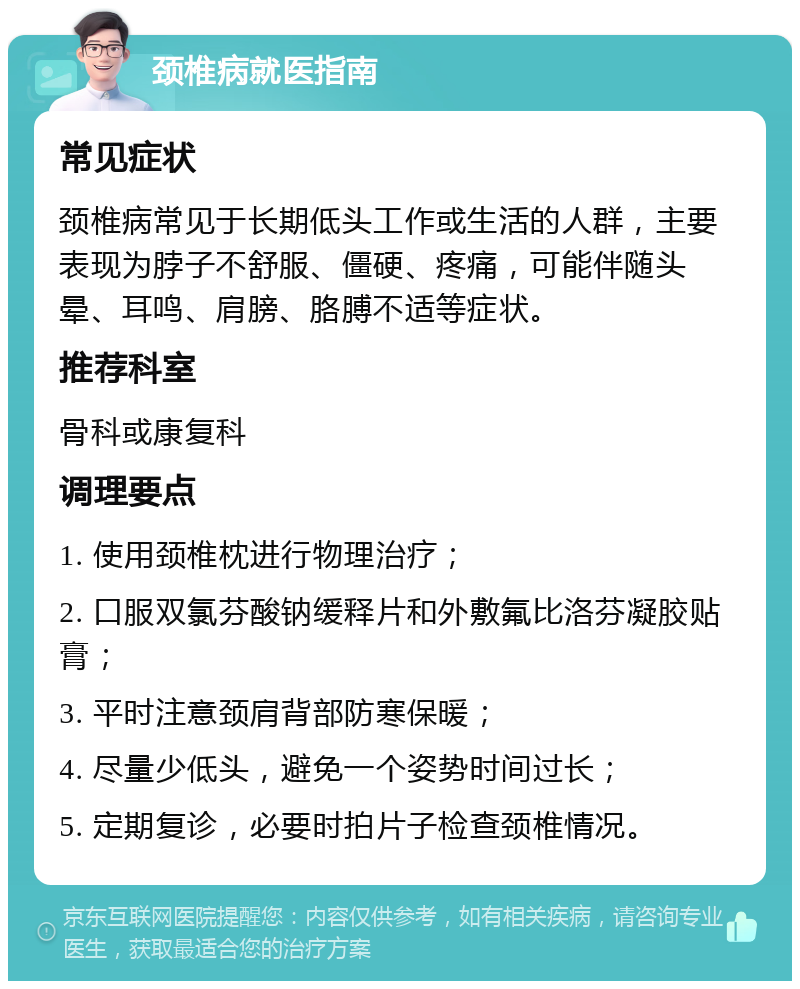 颈椎病就医指南 常见症状 颈椎病常见于长期低头工作或生活的人群，主要表现为脖子不舒服、僵硬、疼痛，可能伴随头晕、耳鸣、肩膀、胳膊不适等症状。 推荐科室 骨科或康复科 调理要点 1. 使用颈椎枕进行物理治疗； 2. 口服双氯芬酸钠缓释片和外敷氟比洛芬凝胶贴膏； 3. 平时注意颈肩背部防寒保暖； 4. 尽量少低头，避免一个姿势时间过长； 5. 定期复诊，必要时拍片子检查颈椎情况。