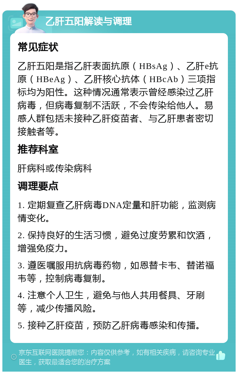 乙肝五阳解读与调理 常见症状 乙肝五阳是指乙肝表面抗原（HBsAg）、乙肝e抗原（HBeAg）、乙肝核心抗体（HBcAb）三项指标均为阳性。这种情况通常表示曾经感染过乙肝病毒，但病毒复制不活跃，不会传染给他人。易感人群包括未接种乙肝疫苗者、与乙肝患者密切接触者等。 推荐科室 肝病科或传染病科 调理要点 1. 定期复查乙肝病毒DNA定量和肝功能，监测病情变化。 2. 保持良好的生活习惯，避免过度劳累和饮酒，增强免疫力。 3. 遵医嘱服用抗病毒药物，如恩替卡韦、替诺福韦等，控制病毒复制。 4. 注意个人卫生，避免与他人共用餐具、牙刷等，减少传播风险。 5. 接种乙肝疫苗，预防乙肝病毒感染和传播。