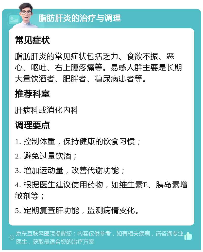 脂肪肝炎的治疗与调理 常见症状 脂肪肝炎的常见症状包括乏力、食欲不振、恶心、呕吐、右上腹疼痛等。易感人群主要是长期大量饮酒者、肥胖者、糖尿病患者等。 推荐科室 肝病科或消化内科 调理要点 1. 控制体重，保持健康的饮食习惯； 2. 避免过量饮酒； 3. 增加运动量，改善代谢功能； 4. 根据医生建议使用药物，如维生素E、胰岛素增敏剂等； 5. 定期复查肝功能，监测病情变化。