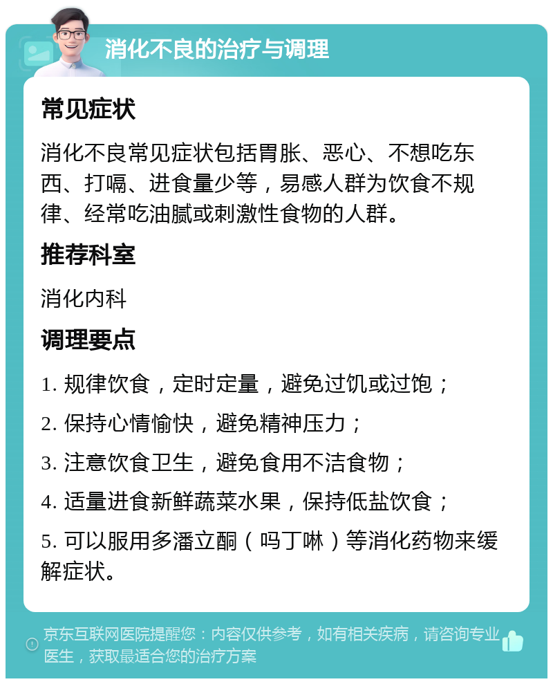 消化不良的治疗与调理 常见症状 消化不良常见症状包括胃胀、恶心、不想吃东西、打嗝、进食量少等，易感人群为饮食不规律、经常吃油腻或刺激性食物的人群。 推荐科室 消化内科 调理要点 1. 规律饮食，定时定量，避免过饥或过饱； 2. 保持心情愉快，避免精神压力； 3. 注意饮食卫生，避免食用不洁食物； 4. 适量进食新鲜蔬菜水果，保持低盐饮食； 5. 可以服用多潘立酮（吗丁啉）等消化药物来缓解症状。