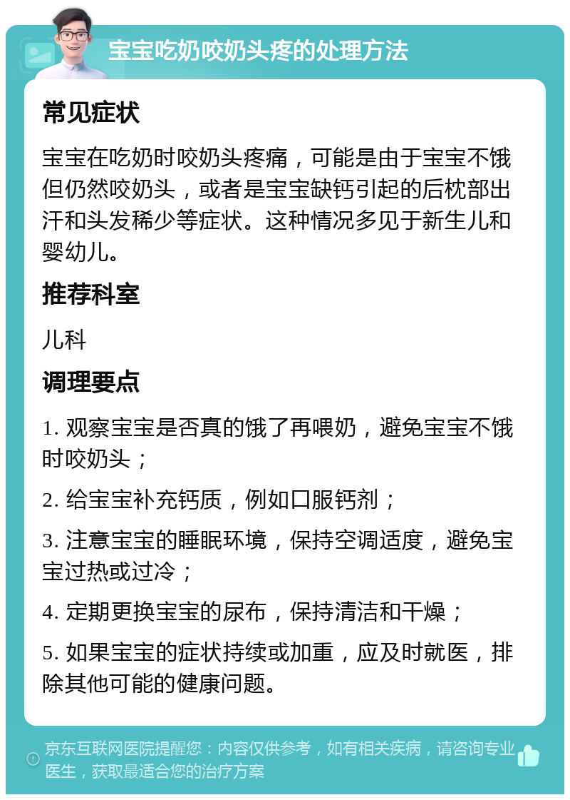 宝宝吃奶咬奶头疼的处理方法 常见症状 宝宝在吃奶时咬奶头疼痛，可能是由于宝宝不饿但仍然咬奶头，或者是宝宝缺钙引起的后枕部出汗和头发稀少等症状。这种情况多见于新生儿和婴幼儿。 推荐科室 儿科 调理要点 1. 观察宝宝是否真的饿了再喂奶，避免宝宝不饿时咬奶头； 2. 给宝宝补充钙质，例如口服钙剂； 3. 注意宝宝的睡眠环境，保持空调适度，避免宝宝过热或过冷； 4. 定期更换宝宝的尿布，保持清洁和干燥； 5. 如果宝宝的症状持续或加重，应及时就医，排除其他可能的健康问题。