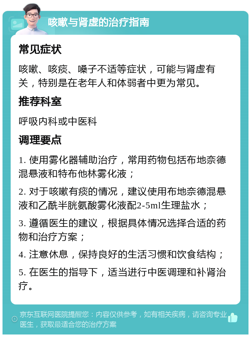 咳嗽与肾虚的治疗指南 常见症状 咳嗽、咳痰、嗓子不适等症状，可能与肾虚有关，特别是在老年人和体弱者中更为常见。 推荐科室 呼吸内科或中医科 调理要点 1. 使用雾化器辅助治疗，常用药物包括布地奈德混悬液和特布他林雾化液； 2. 对于咳嗽有痰的情况，建议使用布地奈德混悬液和乙酰半胱氨酸雾化液配2-5ml生理盐水； 3. 遵循医生的建议，根据具体情况选择合适的药物和治疗方案； 4. 注意休息，保持良好的生活习惯和饮食结构； 5. 在医生的指导下，适当进行中医调理和补肾治疗。