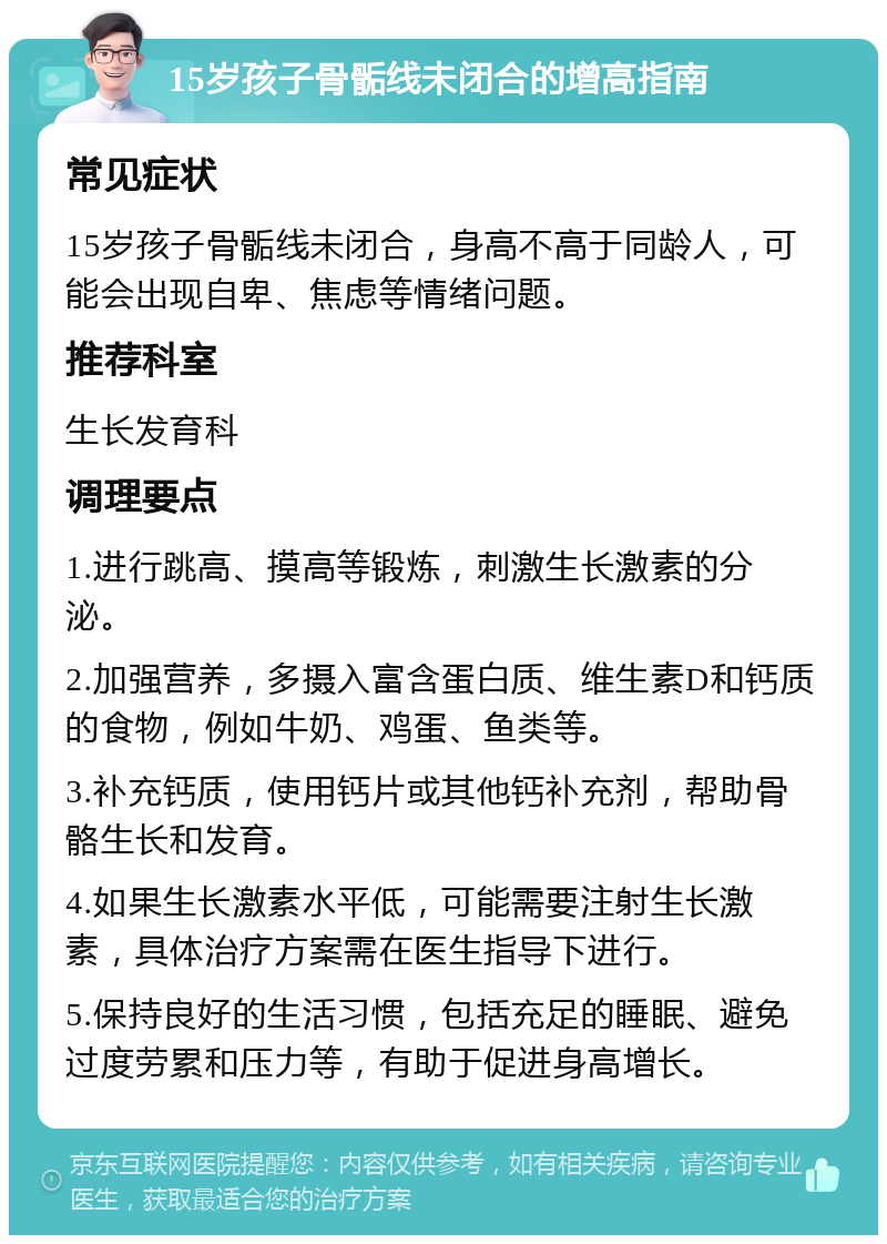 15岁孩子骨骺线未闭合的增高指南 常见症状 15岁孩子骨骺线未闭合，身高不高于同龄人，可能会出现自卑、焦虑等情绪问题。 推荐科室 生长发育科 调理要点 1.进行跳高、摸高等锻炼，刺激生长激素的分泌。 2.加强营养，多摄入富含蛋白质、维生素D和钙质的食物，例如牛奶、鸡蛋、鱼类等。 3.补充钙质，使用钙片或其他钙补充剂，帮助骨骼生长和发育。 4.如果生长激素水平低，可能需要注射生长激素，具体治疗方案需在医生指导下进行。 5.保持良好的生活习惯，包括充足的睡眠、避免过度劳累和压力等，有助于促进身高增长。