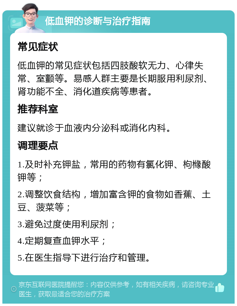 低血钾的诊断与治疗指南 常见症状 低血钾的常见症状包括四肢酸软无力、心律失常、室颤等。易感人群主要是长期服用利尿剂、肾功能不全、消化道疾病等患者。 推荐科室 建议就诊于血液内分泌科或消化内科。 调理要点 1.及时补充钾盐，常用的药物有氯化钾、枸橼酸钾等； 2.调整饮食结构，增加富含钾的食物如香蕉、土豆、菠菜等； 3.避免过度使用利尿剂； 4.定期复查血钾水平； 5.在医生指导下进行治疗和管理。