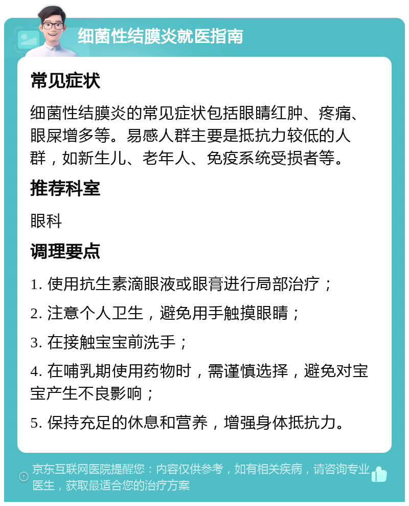 细菌性结膜炎就医指南 常见症状 细菌性结膜炎的常见症状包括眼睛红肿、疼痛、眼屎增多等。易感人群主要是抵抗力较低的人群，如新生儿、老年人、免疫系统受损者等。 推荐科室 眼科 调理要点 1. 使用抗生素滴眼液或眼膏进行局部治疗； 2. 注意个人卫生，避免用手触摸眼睛； 3. 在接触宝宝前洗手； 4. 在哺乳期使用药物时，需谨慎选择，避免对宝宝产生不良影响； 5. 保持充足的休息和营养，增强身体抵抗力。