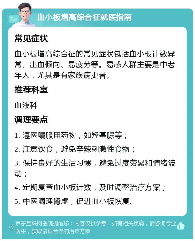 血小板增高综合征就医指南 常见症状 血小板增高综合征的常见症状包括血小板计数异常、出血倾向、易疲劳等。易感人群主要是中老年人，尤其是有家族病史者。 推荐科室 血液科 调理要点 1. 遵医嘱服用药物，如羟基脲等； 2. 注意饮食，避免辛辣刺激性食物； 3. 保持良好的生活习惯，避免过度劳累和情绪波动； 4. 定期复查血小板计数，及时调整治疗方案； 5. 中医调理肾虚，促进血小板恢复。